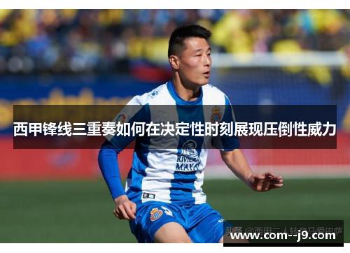 西甲锋线三重奏如何在决定性时刻展现压倒性威力