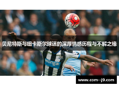 贝尼特斯与纽卡斯尔球迷的深厚情感历程与不解之缘