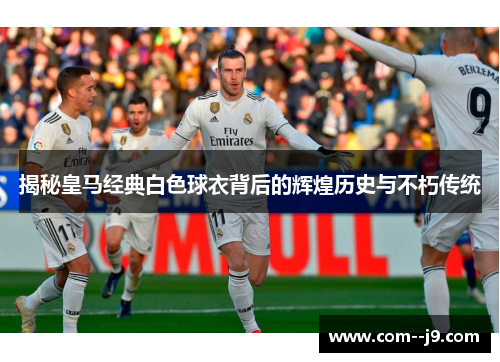 揭秘皇马经典白色球衣背后的辉煌历史与不朽传统