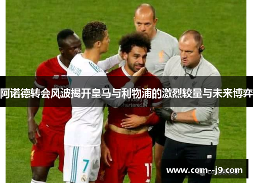 阿诺德转会风波揭开皇马与利物浦的激烈较量与未来博弈