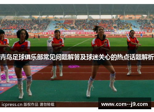 青岛足球俱乐部常见问题解答及球迷关心的热点话题解析