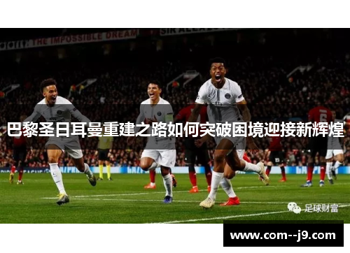 巴黎圣日耳曼重建之路如何突破困境迎接新辉煌 巴黎圣日耳曼重建之路如何突破困境迎接新辉煌