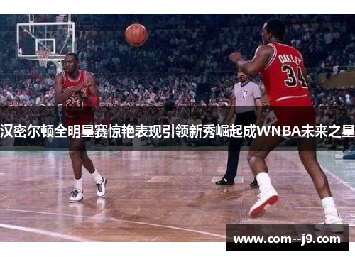 汉密尔顿全明星赛惊艳表现引领新秀崛起成WNBA未来之星