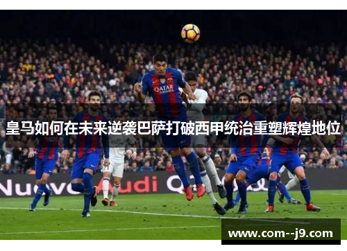 皇马如何在未来逆袭巴萨打破西甲统治重塑辉煌地位 皇马如何在未来逆袭巴萨打破西甲统治重塑辉煌地位