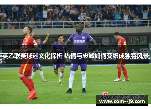英乙联赛球迷文化探析 热情与忠诚如何交织成独特风景 英乙联赛球迷文化探析 热情与忠诚如何交织成独特风景