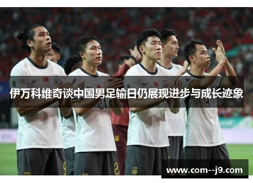 伊万科维奇谈中国男足输日仍展现进步与成长迹象 伊万科维奇谈中国男足输日仍展现进步与成长迹象