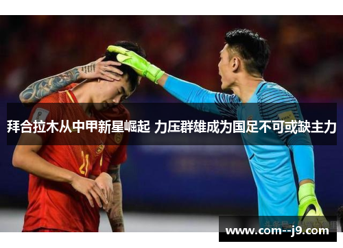 拜合拉木从中甲新星崛起 力压群雄成为国足不可或缺主力