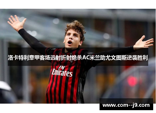 洛卡特利意甲客场远射折射绝杀AC米兰助尤文图斯逆袭胜利 洛卡特利意甲客场远射折射绝杀AC米兰助尤文图斯逆袭胜利